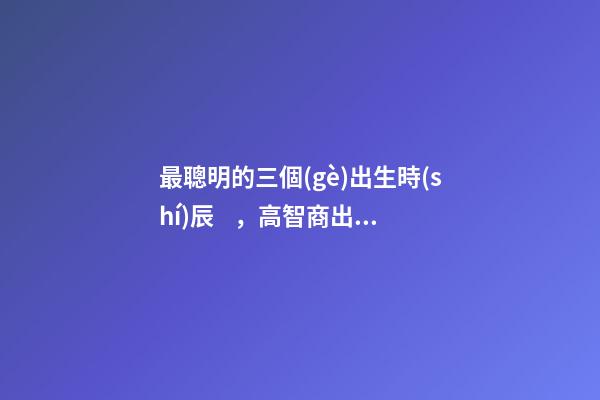 最聰明的三個(gè)出生時(shí)辰，高智商出生時(shí)間點(diǎn)